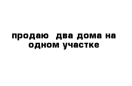 продаю  два дома на одном участке